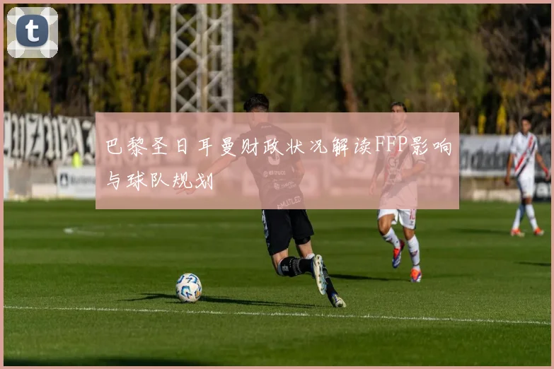巴黎圣日耳曼财政状况解读FFP影响与球队规划