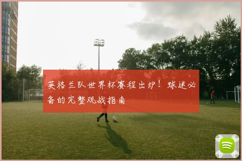 英格兰队世界杯赛程出炉!球迷必备的完整观战指南